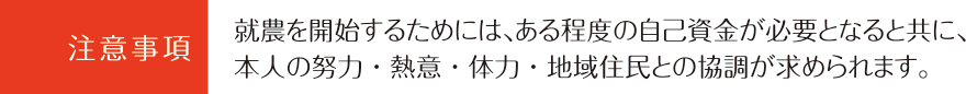 注意事項：就農を開始するためには、ある程度の自己資金が必要となると共に、本人の努力・熱意・体力・地域住民との協調が求められます。